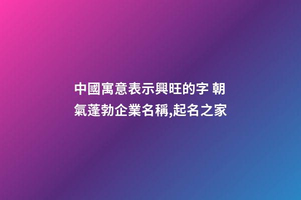 中國寓意表示興旺的字 朝氣蓬勃企業名稱,起名之家-第1張-公司起名-玄機派